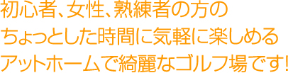 初心者、女性、熟練者の方の ちょっとした時間に気軽に楽しめる アットホームで綺麗なゴルフ場です！