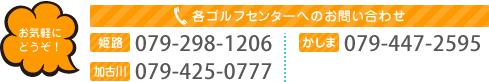 各ゴルフセンターへのお問い合わせ 姫路079-298-1206 かしま079-447-2595 加古川079-425-0777 三木079-485-8744